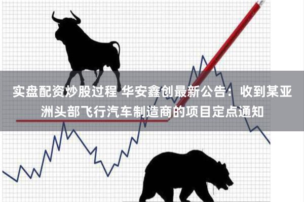实盘配资炒股过程 华安鑫创最新公告：收到某亚洲头部飞行汽车制造商的项目定点通知