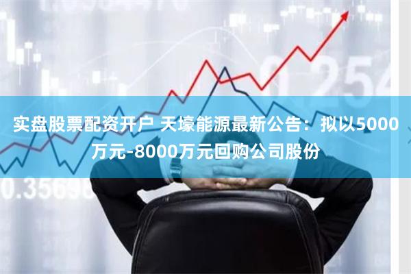 实盘股票配资开户 天壕能源最新公告：拟以5000万元-8000万元回购公司股份
