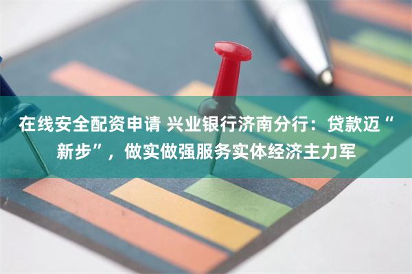 在线安全配资申请 兴业银行济南分行：贷款迈“新步”，做实做强服务实体经济主力军