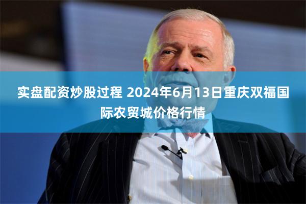 实盘配资炒股过程 2024年6月13日重庆双福国际农贸城价格行情