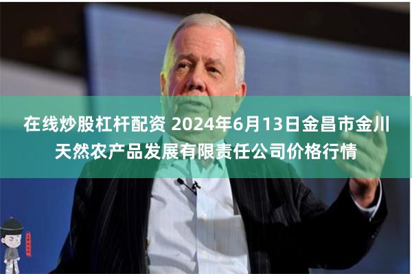 在线炒股杠杆配资 2024年6月13日金昌市金川天然农产品发展有限责任公司价格行情