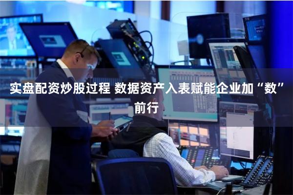 实盘配资炒股过程 数据资产入表赋能企业加“数”前行