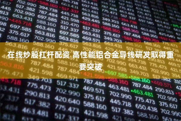 在线炒股杠杆配资 高性能铝合金导线研发取得重要突破