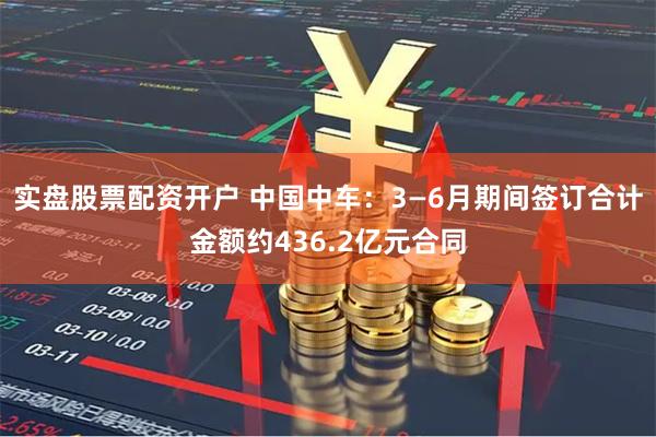 实盘股票配资开户 中国中车：3—6月期间签订合计金额约436.2亿元合同
