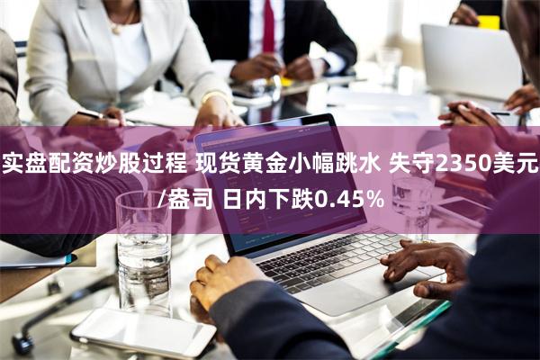 实盘配资炒股过程 现货黄金小幅跳水 失守2350美元/盎司 日内下跌0.45%