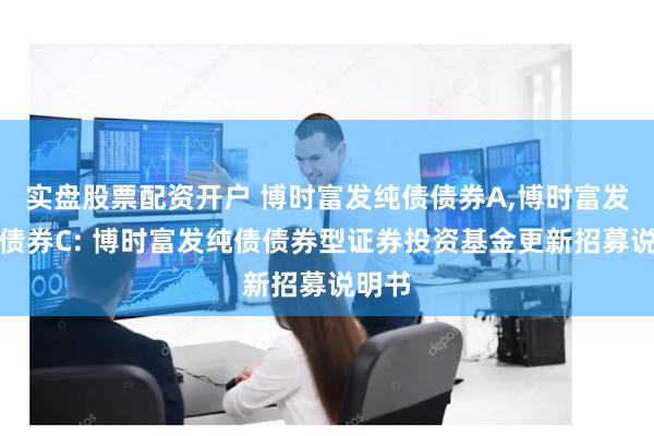 实盘股票配资开户 博时富发纯债债券A,博时富发纯债债券C: 博时富发纯债债券型证券投资基金更新招募说明书