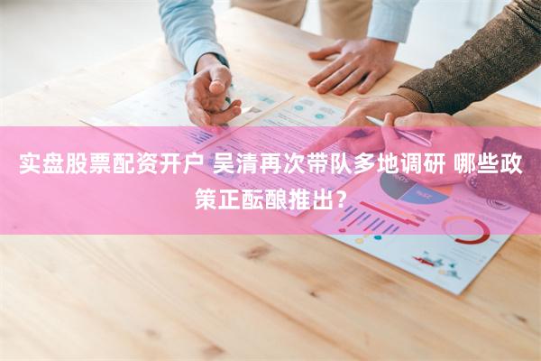 实盘股票配资开户 吴清再次带队多地调研 哪些政策正酝酿推出？