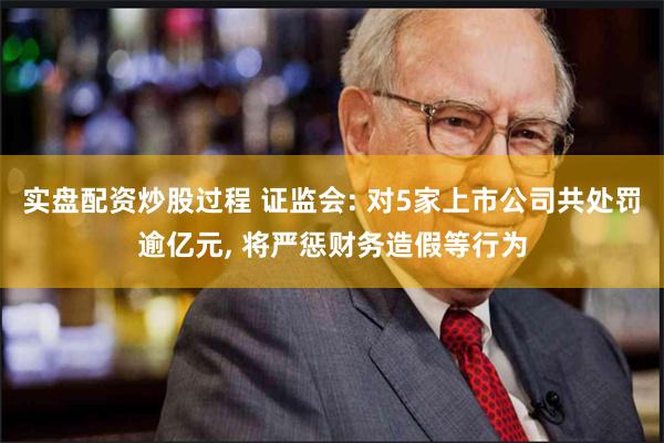 实盘配资炒股过程 证监会: 对5家上市公司共处罚逾亿元, 将严惩财务造假等行为