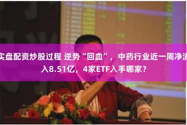 实盘配资炒股过程 逆势“回血”，中药行业近一周净流入8.51亿，4家ETF入手哪家？