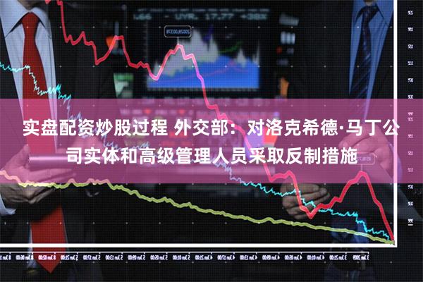 实盘配资炒股过程 外交部：对洛克希德·马丁公司实体和高级管理人员采取反制措施