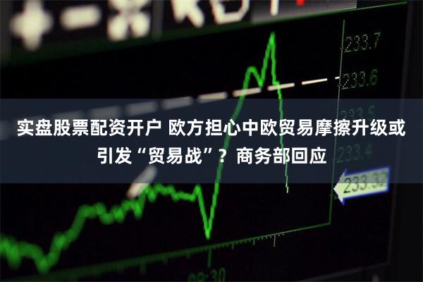 实盘股票配资开户 欧方担心中欧贸易摩擦升级或引发“贸易战”？商务部回应