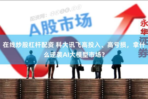 在线炒股杠杆配资 科大讯飞高投入、高亏损，拿什么逆袭AI大模型市场？