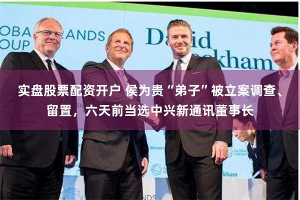 实盘股票配资开户 侯为贵“弟子”被立案调查、留置，六天前当选中兴新通讯董事长