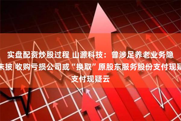 实盘配资炒股过程 山源科技：曾涉足养老业务隐而未披 收购亏损公司或“换取”原股东服务股份支付现疑云