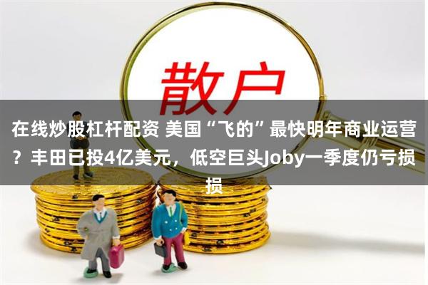 在线炒股杠杆配资 美国“飞的”最快明年商业运营？丰田已投4亿美元，低空巨头Joby一季度仍亏损