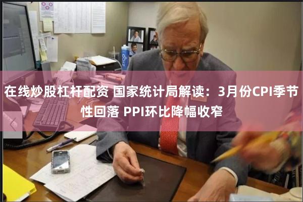 在线炒股杠杆配资 国家统计局解读：3月份CPI季节性回落 PPI环比降幅收窄