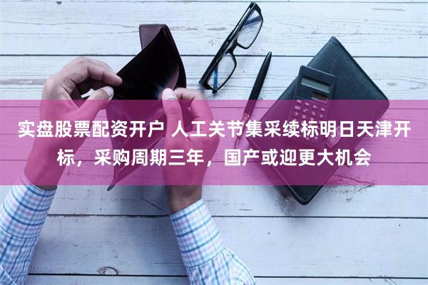 实盘股票配资开户 人工关节集采续标明日天津开标，采购周期三年，国产或迎更大机会