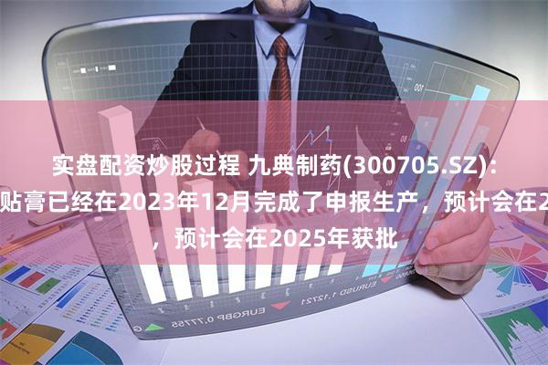 实盘配资炒股过程 九典制药(300705.SZ)：椒七麝凝胶贴膏已经在2023年12月完成了申报生产，预计会在2025年获批