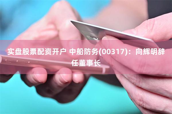 实盘股票配资开户 中船防务(00317)：向辉明辞任董事长