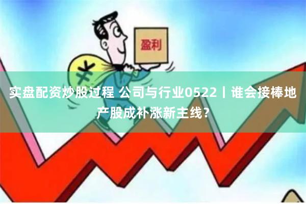 实盘配资炒股过程 公司与行业0522丨谁会接棒地产股成补涨新主线？