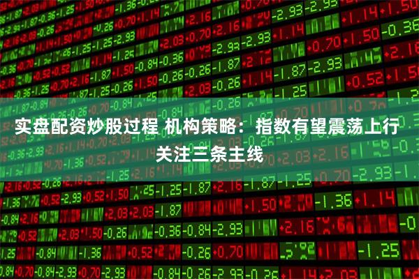 实盘配资炒股过程 机构策略：指数有望震荡上行 关注三条主线