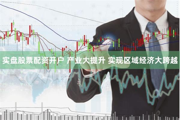实盘股票配资开户 产业大提升 实现区域经济大跨越