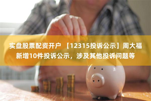 实盘股票配资开户 【12315投诉公示】周大福新增10件投诉公示，涉及其他投诉问题等