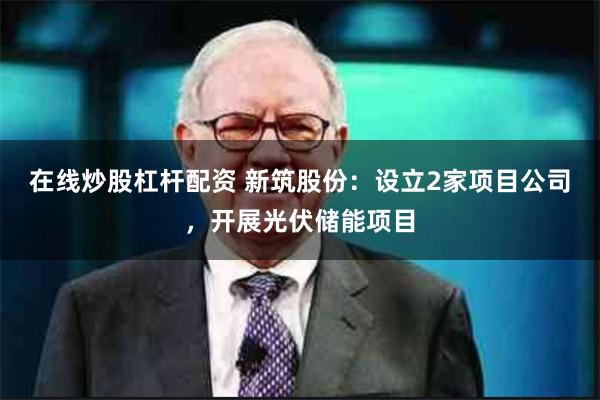 在线炒股杠杆配资 新筑股份：设立2家项目公司，开展光伏储能项目