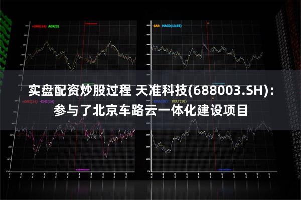 实盘配资炒股过程 天准科技(688003.SH)：参与了北京车路云一体化建设项目