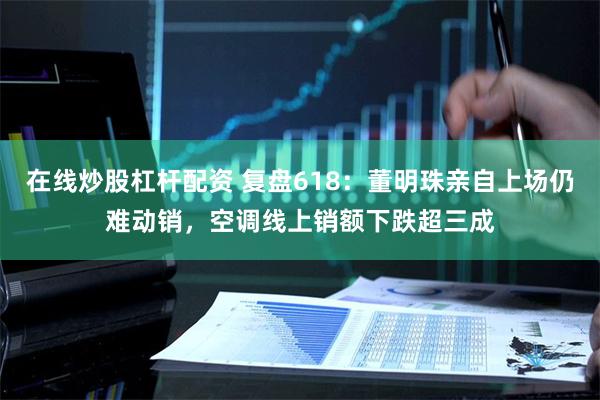 在线炒股杠杆配资 复盘618：董明珠亲自上场仍难动销，空调线上销额下跌超三成