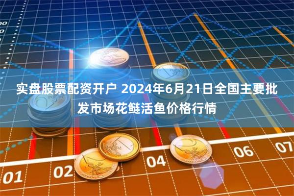 实盘股票配资开户 2024年6月21日全国主要批发市场花鲢活鱼价格行情