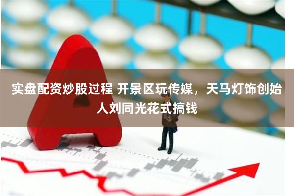 实盘配资炒股过程 开景区玩传媒，天马灯饰创始人刘同光花式搞钱