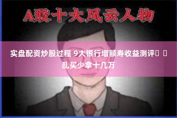 实盘配资炒股过程 9大银行增额寿收益测评㊙️乱买少拿十几万