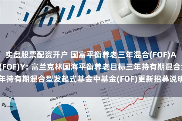 实盘股票配资开户 国富平衡养老三年混合(FOF)A,国富平衡养老三年混合(FOF)Y: 富兰克林国海平衡养老目标三年持有期混合型发起式基金中基金(FOF)更新招募说明书(2024年1号)
