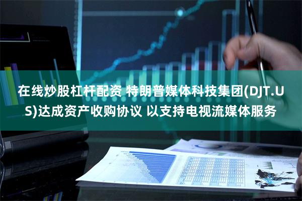 在线炒股杠杆配资 特朗普媒体科技集团(DJT.US)达成资产收购协议 以支持电视流媒体服务