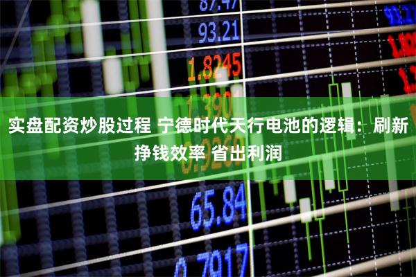 实盘配资炒股过程 宁德时代天行电池的逻辑：刷新挣钱效率 省出利润
