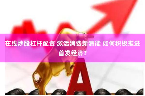 在线炒股杠杆配资 激活消费新潜能 如何积极推进首发经济？