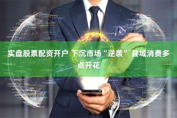实盘股票配资开户 下沉市场“逆袭” 县域消费多点开花