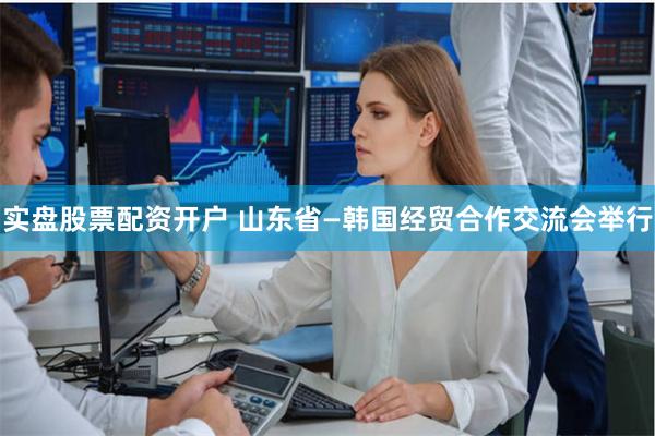 实盘股票配资开户 山东省—韩国经贸合作交流会举行