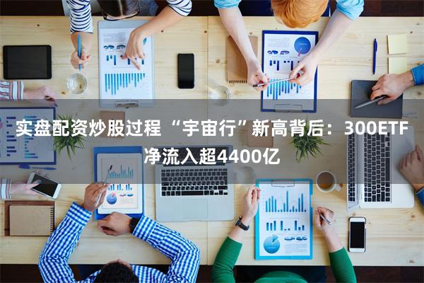 实盘配资炒股过程 “宇宙行”新高背后：300ETF净流入超4400亿