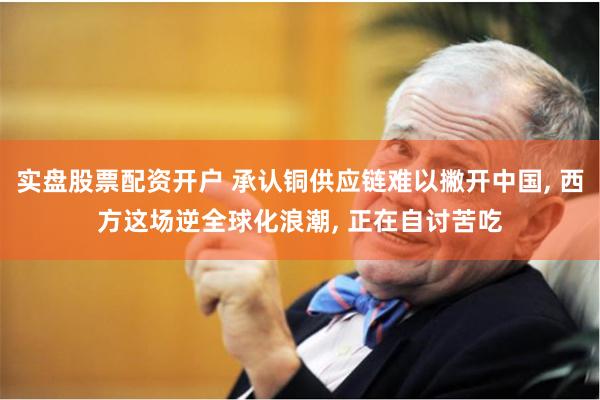 实盘股票配资开户 承认铜供应链难以撇开中国, 西方这场逆全球化浪潮, 正在自讨苦吃