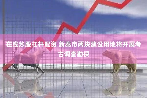 在线炒股杠杆配资 新泰市两块建设用地将开展考古调查勘探