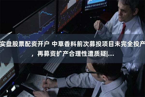 实盘股票配资开户 中草香料前次募投项目未完全投产，再募资扩产合理性遭质疑|...