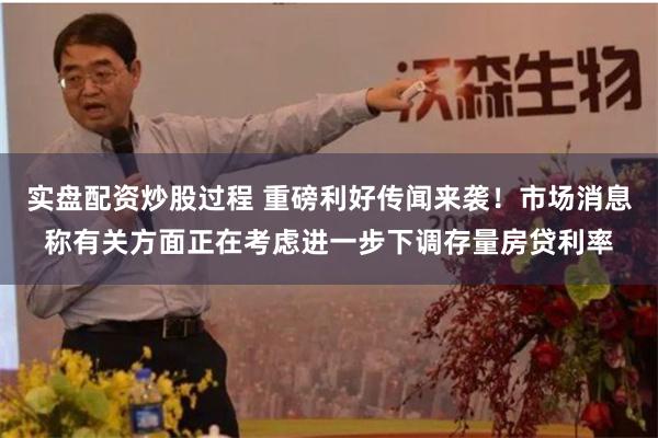 实盘配资炒股过程 重磅利好传闻来袭！市场消息称有关方面正在考虑进一步下调存量房贷利率