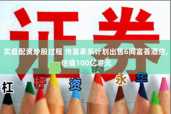 实盘配资炒股过程 传富豪系计划出售6间富荟酒店, 估值100亿港元