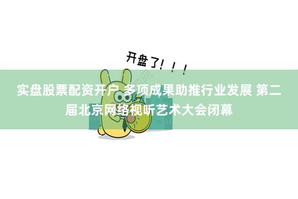 实盘股票配资开户 多项成果助推行业发展 第二届北京网络视听艺术大会闭幕