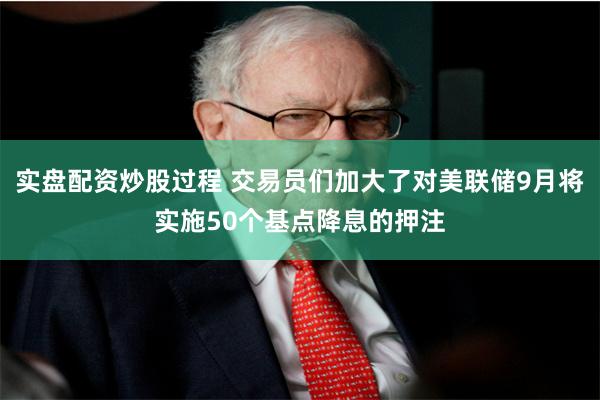 实盘配资炒股过程 交易员们加大了对美联储9月将实施50个基点降息的押注