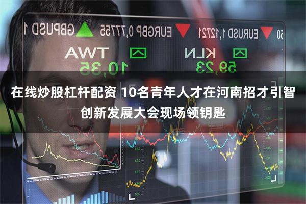 在线炒股杠杆配资 10名青年人才在河南招才引智创新发展大会现场领钥匙