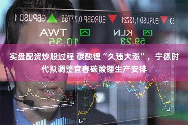 实盘配资炒股过程 碳酸锂“久违大涨”，宁德时代拟调整宜春碳酸锂生产安排