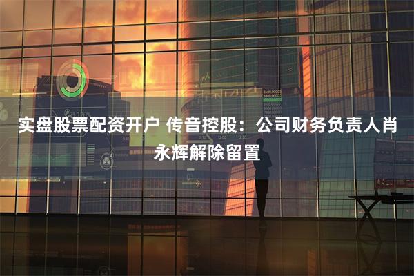 实盘股票配资开户 传音控股：公司财务负责人肖永辉解除留置